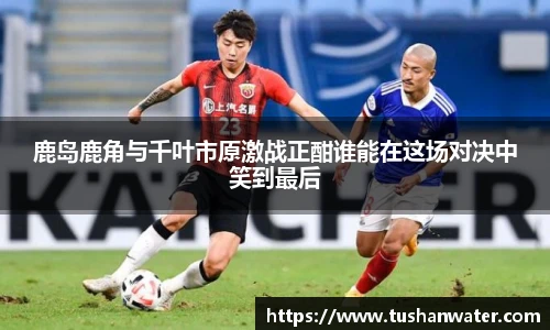 鹿岛鹿角与千叶市原激战正酣谁能在这场对决中笑到最后