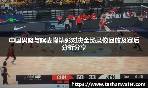 中国男篮与喀麦隆精彩对决全场录像回放及赛后分析分享