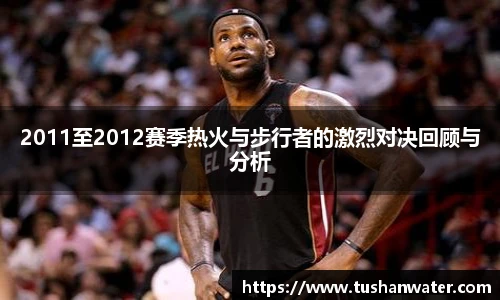 2011至2012赛季热火与步行者的激烈对决回顾与分析